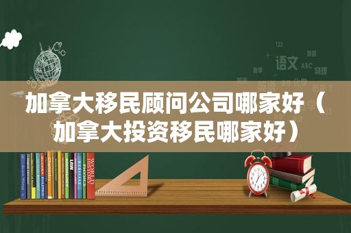 加拿大移民顾问公司哪家好（加拿大投资移民哪家好）