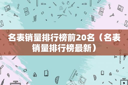 名表销量排行榜前20名（名表销量排行榜最新）