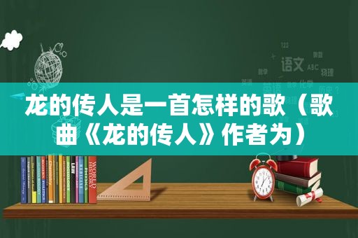 龙的传人是一首怎样的歌（歌曲《龙的传人》作者为）