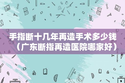 手指断十几年再造手术多少钱（广东断指再造医院哪家好）