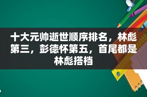 十大元帅逝世顺序排名，林彪第三，彭德怀第五，首尾都是林彪搭档