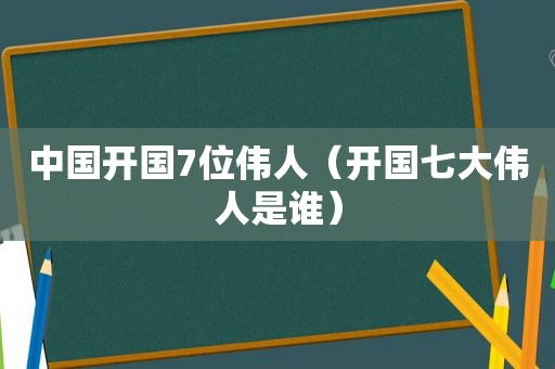 中国开国7位伟人（开国七大伟人是谁）