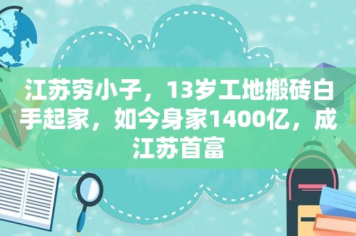 江苏穷小子，13岁工地搬砖白手起家，如今身家1400亿，成江苏首富