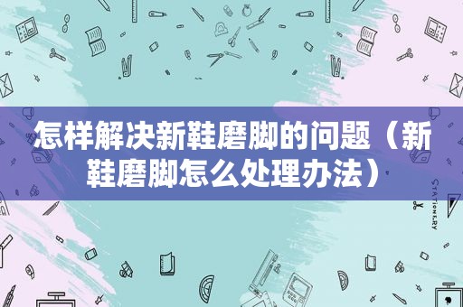 怎样解决新鞋磨脚的问题（新鞋磨脚怎么处理办法）