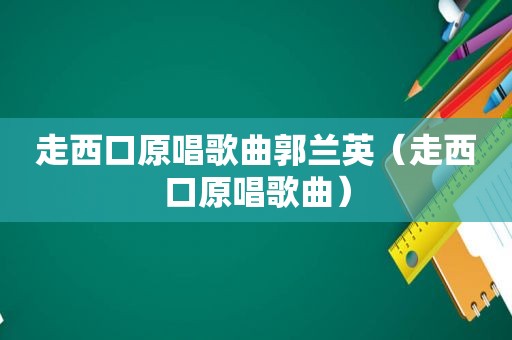 走西口原唱歌曲郭兰英（走西口原唱歌曲）