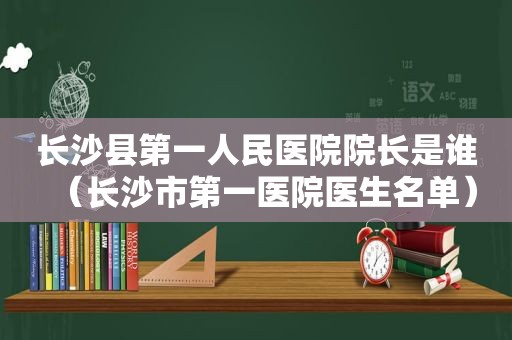 长沙县第一人民医院院长是谁（长沙市第一医院医生名单）