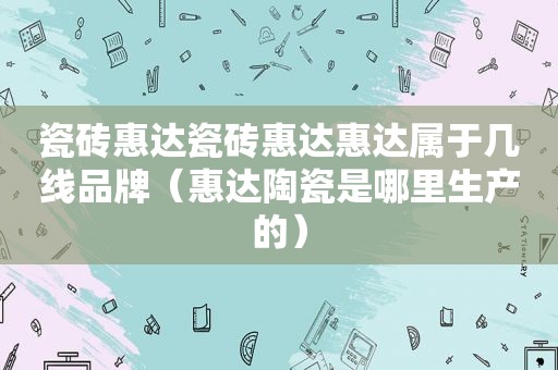 瓷砖惠达瓷砖惠达惠达属于几线品牌（惠达陶瓷是哪里生产的）