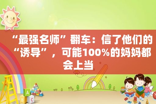 “最强名师”翻车：信了他们的“诱导”，可能100%的妈妈都会上当