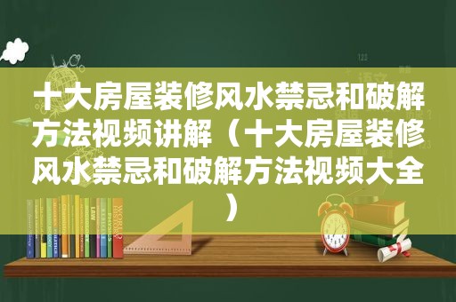 十大房屋装修风水禁忌和绿色方法视频讲解（十大房屋装修风水禁忌和绿色方法视频大全）