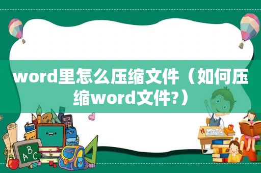 word里怎么压缩文件（如何压缩word文件?）