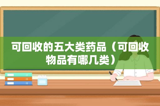 可回收的五大类药品（可回收物品有哪几类）