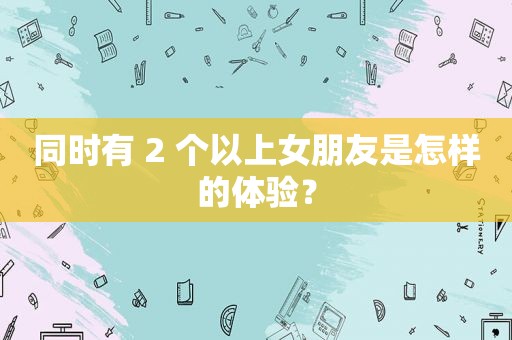 同时有 2 个以上女朋友是怎样的体验？