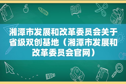 湘潭市发展和改革委员会关于省级双创基地（湘潭市发展和改革委员会官网）