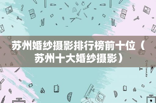 苏州婚纱摄影排行榜前十位（苏州十大婚纱摄影）