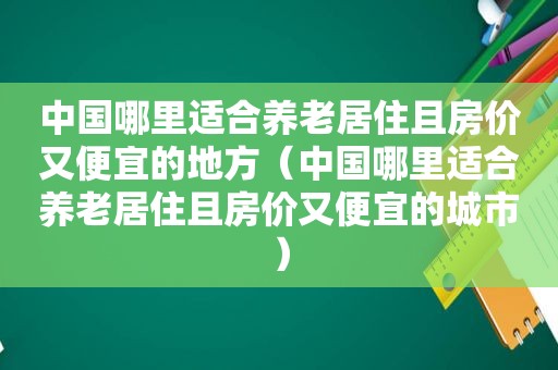 中国哪里适合养老居住且房价又便宜的地方（中国哪里适合养老居住且房价又便宜的城市）