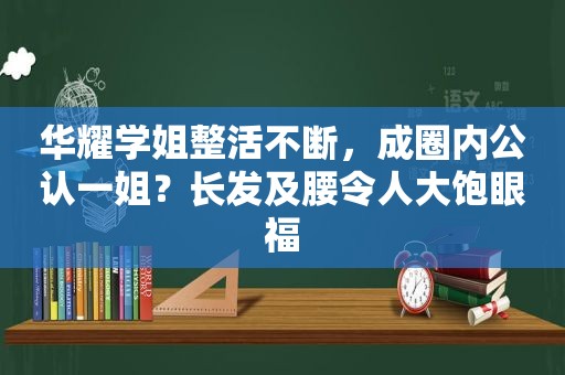 华耀学姐整活不断，成圈内公认一姐？长发及腰令人大饱眼福