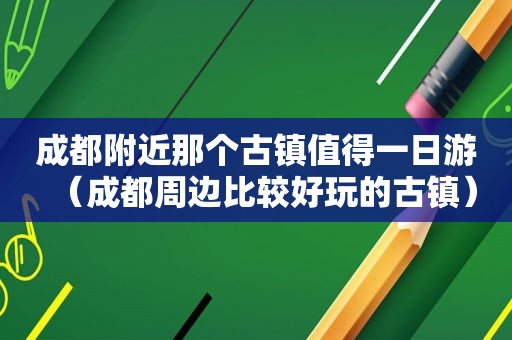 成都附近那个古镇值得一日游（成都周边比较好玩的古镇）