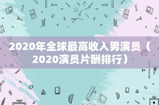 2020年全球最高收入男演员（2020演员片酬排行）