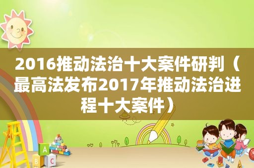 2016推动法治十大案件研判（最高法发布2017年推动法治进程十大案件）