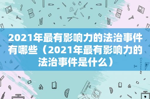 2021年最有影响力的法治事件有哪些（2021年最有影响力的法治事件是什么）