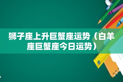 狮子座上升巨蟹座运势（白羊座巨蟹座今日运势）