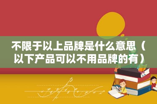 不限于以上品牌是什么意思（以下产品可以不用品牌的有）