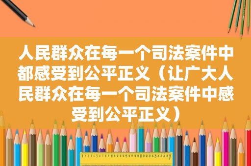 人民群众在每一个司法案件中都感受到公平正义（让广大人民群众在每一个司法案件中感受到公平正义）