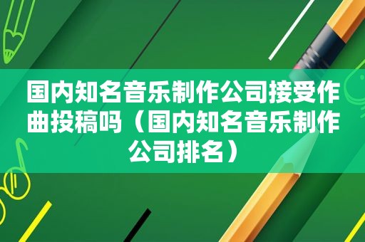 国内知名音乐制作公司接受作曲投稿吗（国内知名音乐制作公司排名）