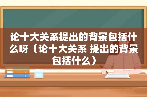 论十大关系提出的背景包括什么呀（论十大关系 提出的背景包括什么）