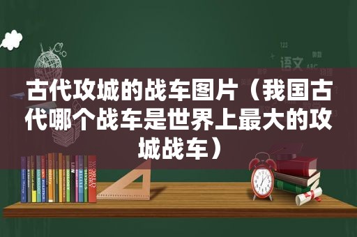 古代攻城的战车图片（我国古代哪个战车是世界上最大的攻城战车）