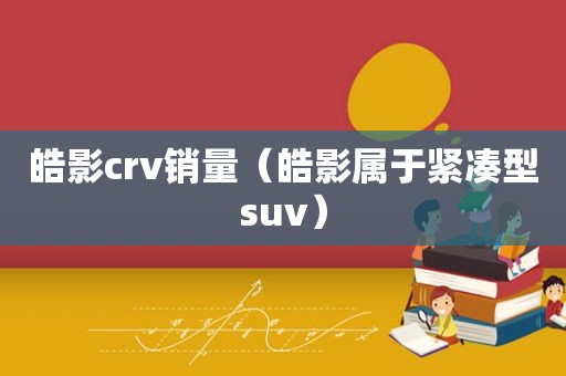 皓影crv销量（皓影属于紧凑型suv）