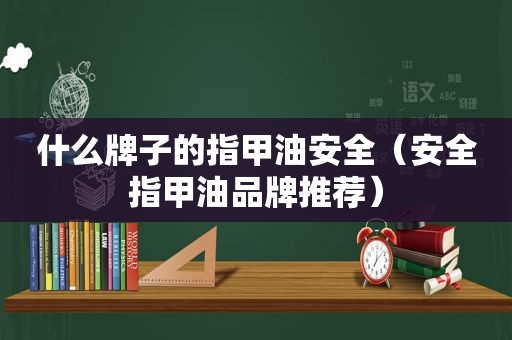 什么牌子的指甲油安全（安全指甲油品牌推荐）