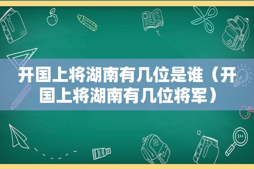 开国上将湖南有几位是谁（开国上将湖南有几位将军）