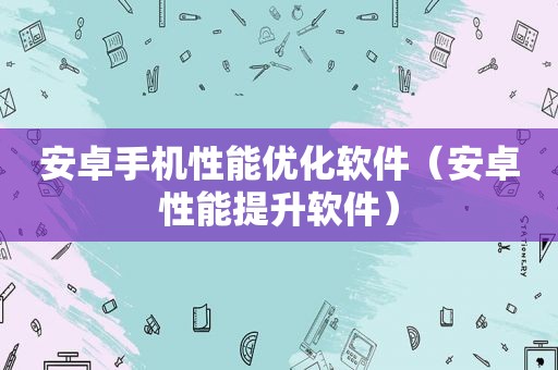 安卓手机性能优化软件（安卓性能提升软件）