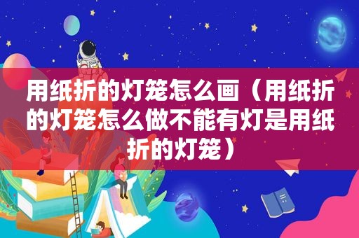 用纸折的灯笼怎么画（用纸折的灯笼怎么做不能有灯是用纸折的灯笼）