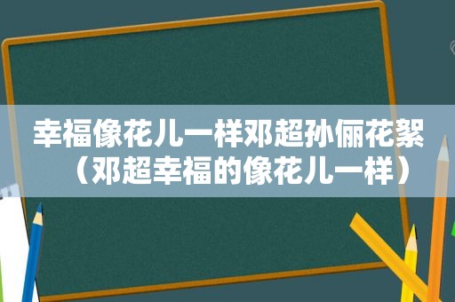 幸福像花儿一样邓超孙俪花絮（邓超幸福的像花儿一样）