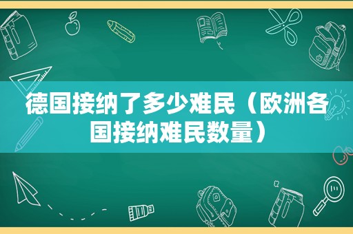 德国接纳了多少难民（欧洲各国接纳难民数量）