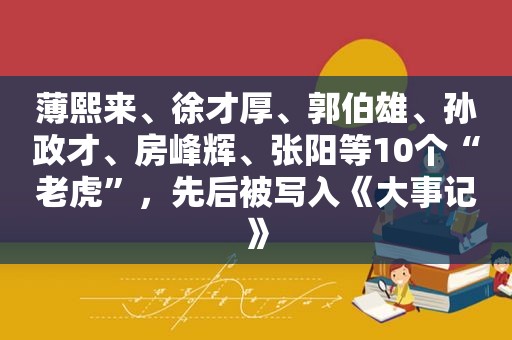  *** 、 *** 、 *** 、孙政才、房峰辉、张阳等10个“老虎”，先后被写入《大事记》