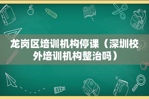 龙岗区培训机构停课（深圳校外培训机构整治吗）