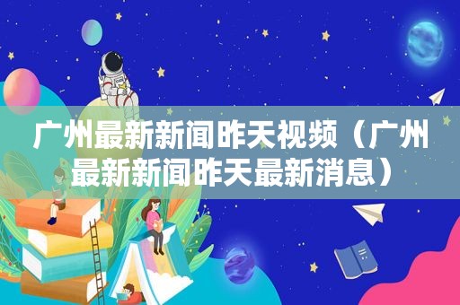 广州最新新闻昨天视频（广州最新新闻昨天最新消息）