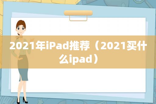 2021年iPad推荐（2021买什么ipad）