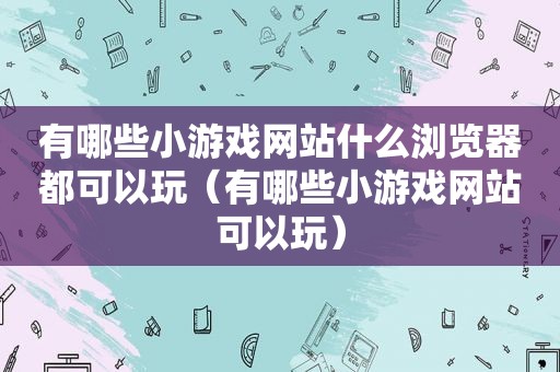 有哪些小游戏网站什么浏览器都可以玩（有哪些小游戏网站可以玩）