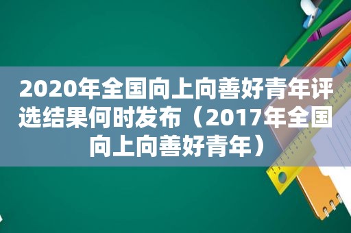 2020年全国向上向善好青年评选结果何时发布（2017年全国向上向善好青年）