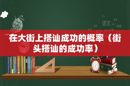 在大街上搭讪成功的概率（街头搭讪的成功率）