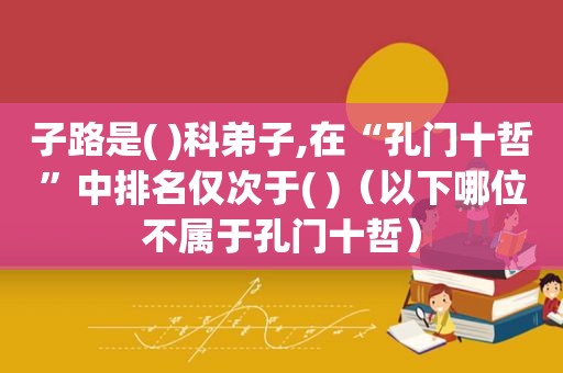 子路是( )科弟子,在“孔门十哲”中排名仅次于( )（以下哪位不属于孔门十哲）