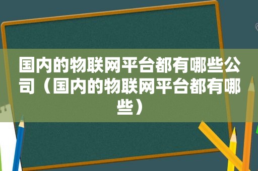 国内的物联网平台都有哪些公司（国内的物联网平台都有哪些）