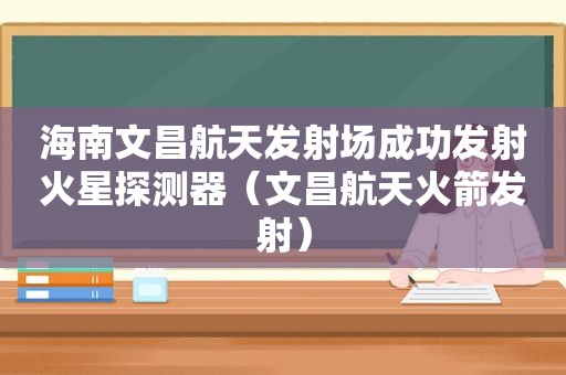 海南文昌航天发射场成功发射火星探测器（文昌航天火箭发射）