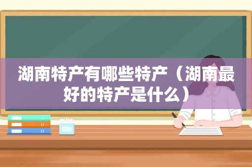 湖南特产有哪些特产（湖南最好的特产是什么）