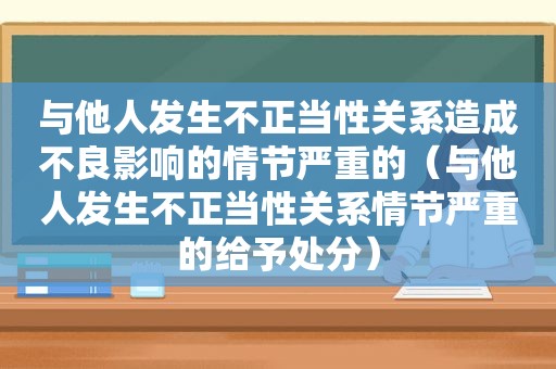 与他人发生不正当性关系造成不良影响的情节严重的（与他人发生不正当性关系情节严重的给予处分）