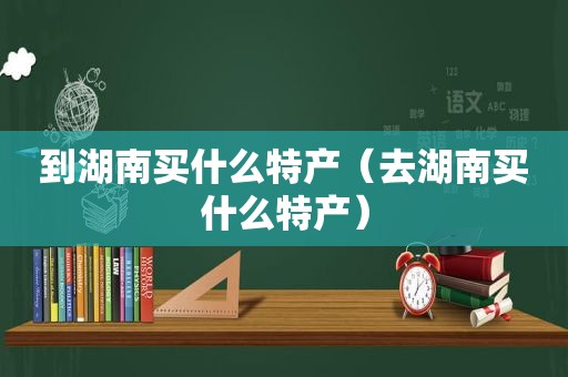 到湖南买什么特产（去湖南买什么特产）